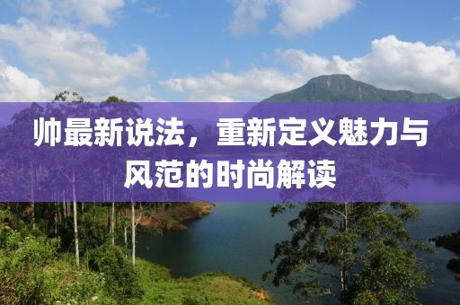 帅最新说法，重新定义魅力与风范的时尚解读