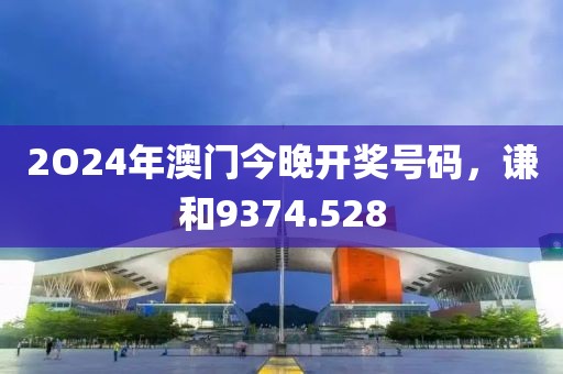 2O24年澳门今晚开奖号码，谦和9374.528