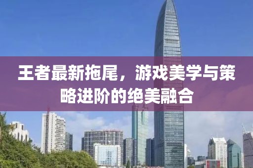 王者最新拖尾，游戏美学与策略进阶的绝美融合