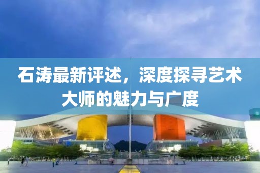 石涛最新评述，深度探寻艺术大师的魅力与广度