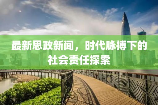 最新思政新闻，时代脉搏下的社会责任探索