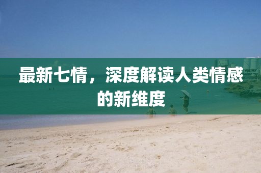 最新七情，深度解读人类情感的新维度