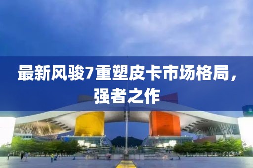 最新风骏7重塑皮卡市场格局，强者之作