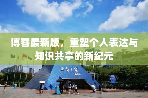 博客最新版，重塑个人表达与知识共享的新纪元