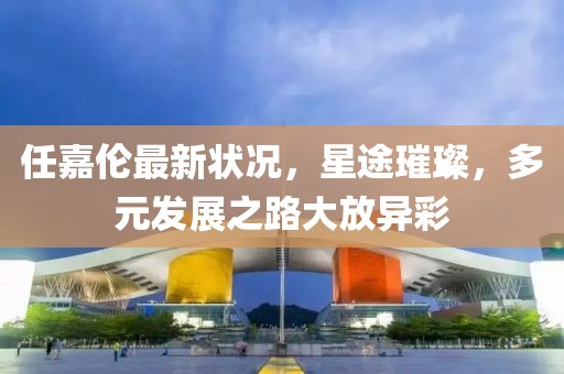 任嘉伦最新状况，星途璀璨，多元发展之路大放异彩