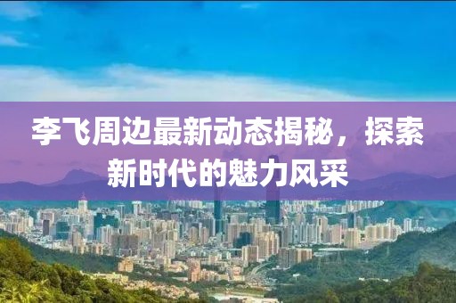李飞周边最新动态揭秘，探索新时代的魅力风采