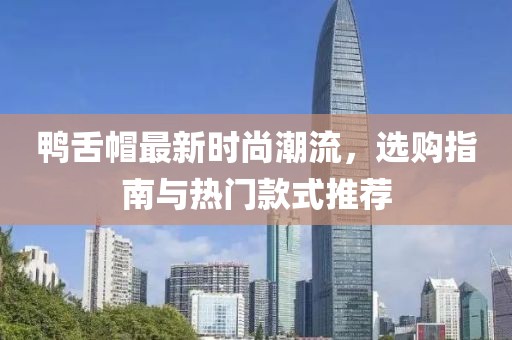 鸭舌帽最新时尚潮流，选购指南与热门款式推荐