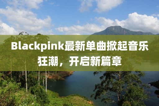 Blackpink最新单曲掀起音乐狂潮，开启新篇章
