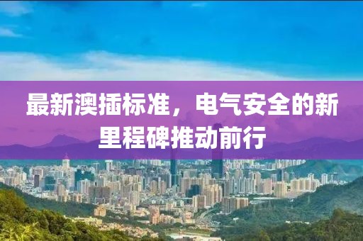 最新澳插标准，电气安全的新里程碑推动前行