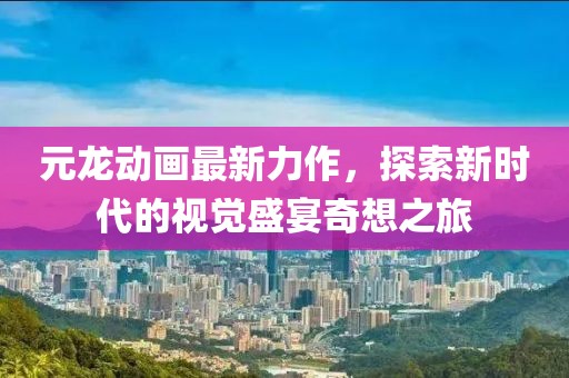 元龙动画最新力作，探索新时代的视觉盛宴奇想之旅