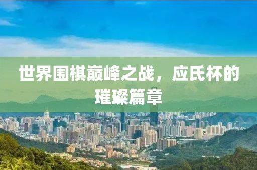 世界围棋巅峰之战，应氏杯的璀璨篇章