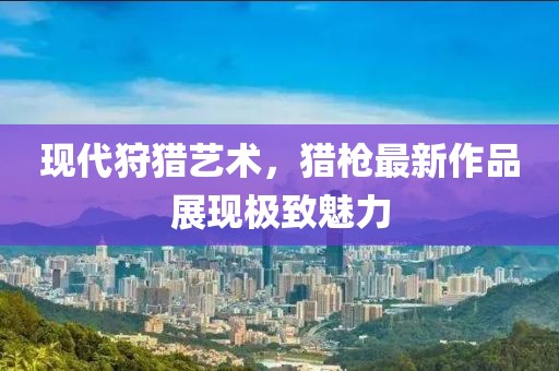 现代狩猎艺术，猎枪最新作品展现极致魅力