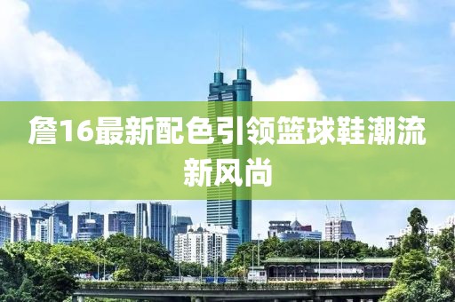 詹16最新配色引领篮球鞋潮流新风尚