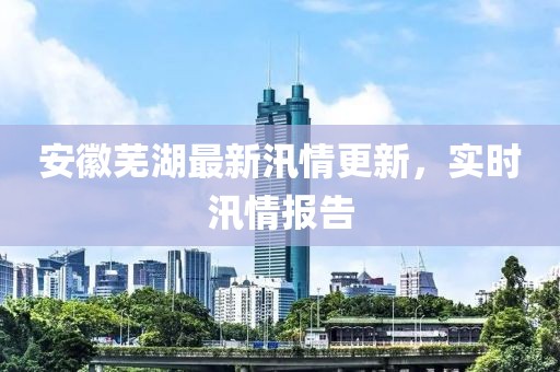 安徽芜湖最新汛情更新，实时汛情报告