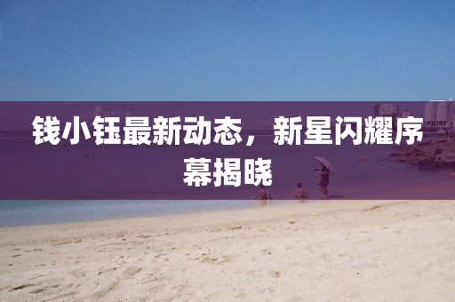钱小钰最新动态，新星闪耀序幕揭晓