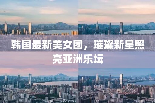 韩国最新美女团，璀璨新星照亮亚洲乐坛