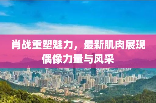 肖战重塑魅力，最新肌肉展现偶像力量与风采