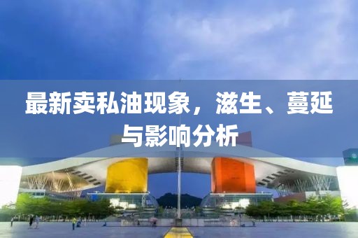最新卖私油现象，滋生、蔓延与影响分析