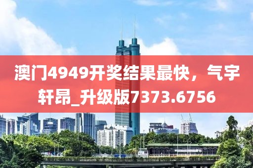 澳门4949开奖结果最快，气宇轩昂_升级版7373.6756