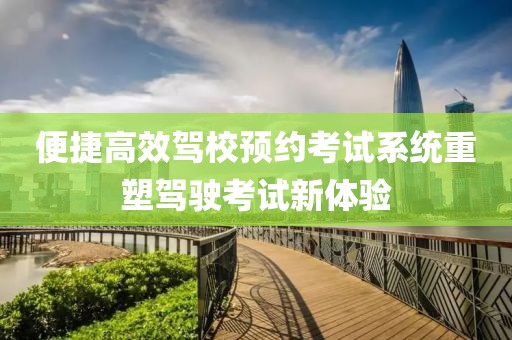 便捷高效驾校预约考试系统重塑驾驶考试新体验