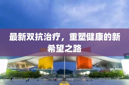 最新双抗治疗，重塑健康的新希望之路