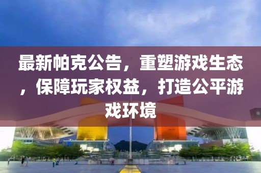 最新帕克公告，重塑游戏生态，保障玩家权益，打造公平游戏环境