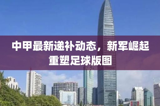 中甲最新递补动态，新军崛起重塑足球版图