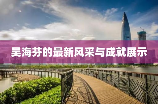 吴海芬的最新风采与成就展示