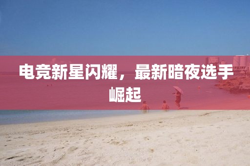 电竞新星闪耀，最新暗夜选手崛起