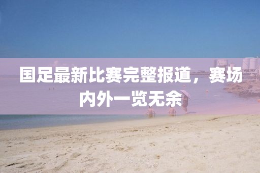 国足最新比赛完整报道，赛场内外一览无余