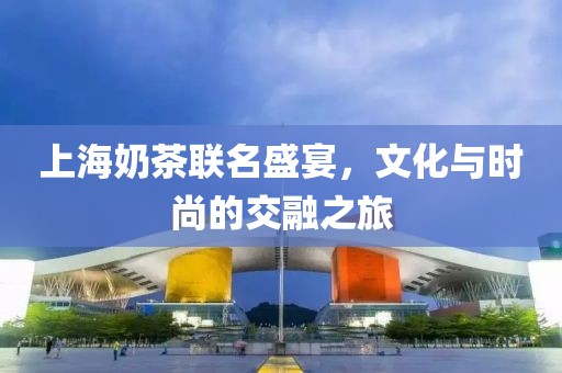 上海奶茶联名盛宴，文化与时尚的交融之旅