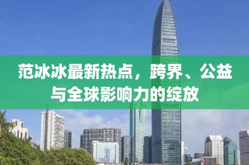 范冰冰最新热点，跨界、公益与全球影响力的绽放