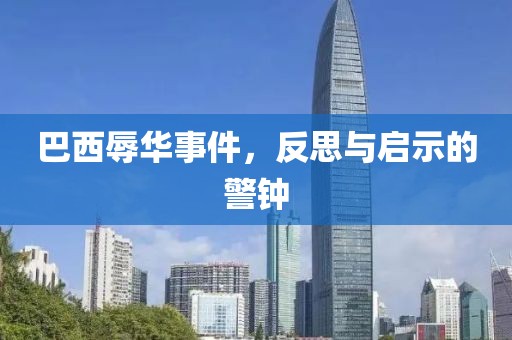 巴西辱华事件，反思与启示的警钟