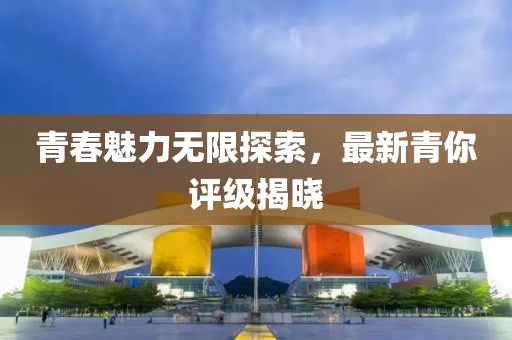 青春魅力无限探索，最新青你评级揭晓
