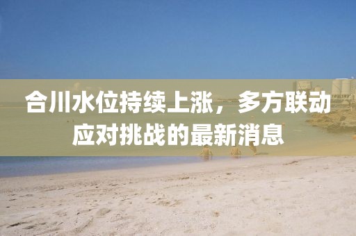 合川水位持续上涨，多方联动应对挑战的最新消息
