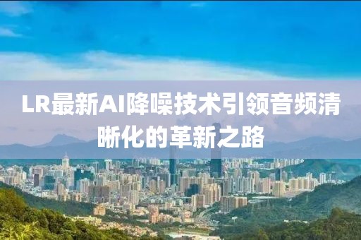 LR最新AI降噪技术引领音频清晰化的革新之路