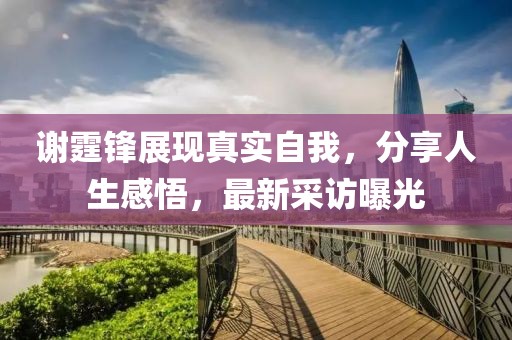 谢霆锋展现真实自我，分享人生感悟，最新采访曝光