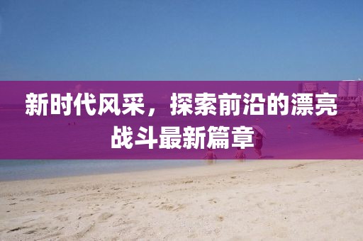 新时代风采，探索前沿的漂亮战斗最新篇章