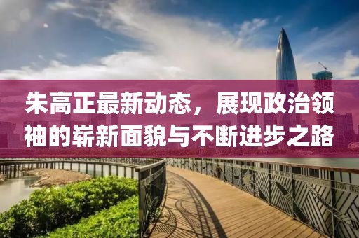 朱高正最新动态，展现政治领袖的崭新面貌与不断进步之路