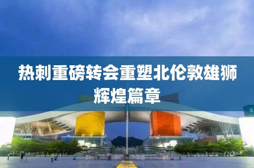 热刺重磅转会重塑北伦敦雄狮辉煌篇章