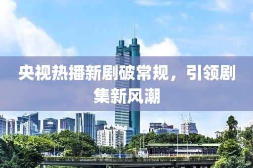 央视热播新剧破常规，引领剧集新风潮