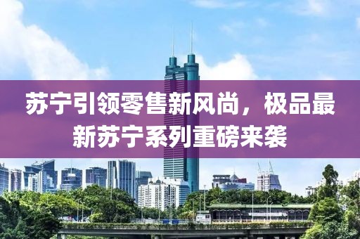 苏宁引领零售新风尚，极品最新苏宁系列重磅来袭