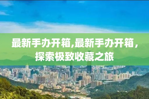 最新手办开箱,最新手办开箱，探索极致收藏之旅