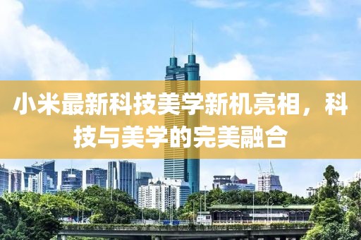 小米最新科技美学新机亮相，科技与美学的完美融合