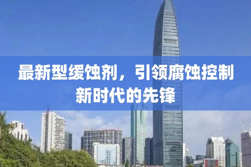 最新型缓蚀剂，引领腐蚀控制新时代的先锋