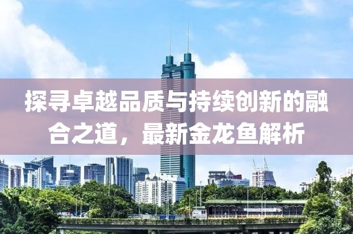 探寻卓越品质与持续创新的融合之道，最新金龙鱼解析