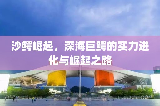沙鳄崛起，深海巨鳄的实力进化与崛起之路