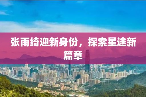 张雨绮迎新身份，探索星途新篇章