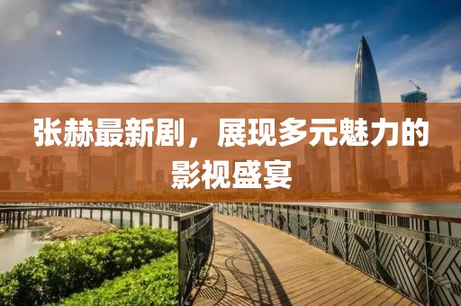 张赫最新剧，展现多元魅力的影视盛宴