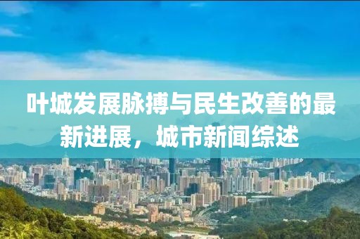 叶城发展脉搏与民生改善的最新进展，城市新闻综述